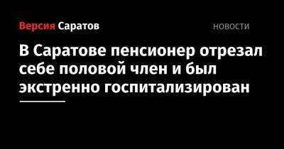 В Саратове пенсионер отрезал себе половой член и был экстренно госпитализирован - nversia.ru - Саратов - район Волжский