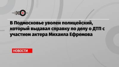 Михаил Ефремов - Сергей Захаров - Ирина Стерхова - В Подмосковье уволен полицейский, который выдавал справку по делу о ДТП с участием актера Михаила Ефремова - echo.msk.ru - Московская обл.