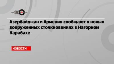 Ильхам Алиев - Азербайджан и Армения сообщают о новых вооруженных столкновениях в Нагорном Карабахе - echo.msk.ru - Армения - Азербайджан