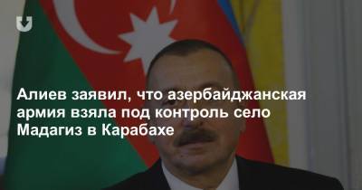 Ильхам Алиев - Алиев заявил, что азербайджанская армия взяла под контроль село Мадагиз в Карабахе - news.tut.by - Азербайджан