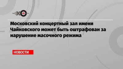 Ян Поповский - Московский концертный зал имени Чайковского может быть оштрафован за нарушение масочного режима - echo.msk.ru - Москва