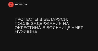 Протесты в Беларуси: После задержания на Окрестина в больнице умер мужчина - bykvu.com - Белоруссия