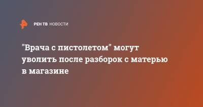 "Врача с пистолетом" могут уволить после разборок с матерью в магазине - ren.tv - Санкт-Петербург