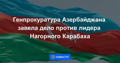 Генпрокуратура Азербайджана завела дело против лидера Нагорного Карабаха - news.mail.ru - Азербайджан - Баку - Гянджа