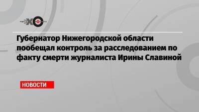 Глеб Никитин - Ирина Славина - Губернатор Нижегородской области пообещал контроль за расследованием по факту смерти журналиста Ирины Славиной - echo.msk.ru - Нижегородская обл.