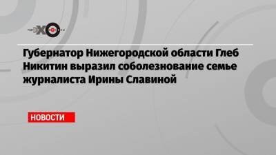 Глеб Никитин - Ирина Славина - Губернатор Нижегородской области Глеб Никитин выразил соболезнование семье журналиста Ирины Славиной - echo.msk.ru - Россия - Нижегородская обл. - Нижний Новгород