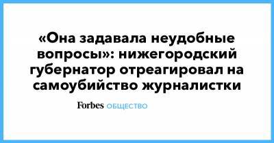 Глеб Никитин - Славина Ирина - «Она задавала неудобные вопросы»: нижегородский губернатор отреагировал на самоубийство журналистки - forbes.ru - Нижний Новгород