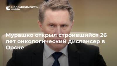 Михаил Мурашко - Мурашко открыл строившийся 26 лет онкологический диспансер в Орске - realty.ria.ru - Россия - Оренбургская обл.