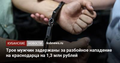 Трое мужчин задержаны за разбойное нападение на краснодарца на 1,3 млн рублей - kubnews.ru - Россия - Краснодар