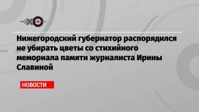 Глеб Никитин - Ирина Славина - Нижегородский губернатор распорядился не убирать цветы со стихийного мемориала памяти журналиста Ирины Славиной - echo.msk.ru - Нижегородская обл. - Нижний Новгород