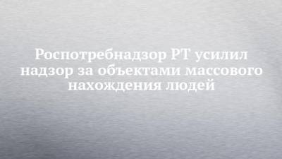 Роспотребнадзор РТ усилил надзор за объектами массового нахождения людей - chelny-izvest.ru