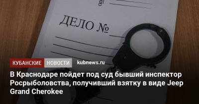 В Краснодаре пойдет под суд бывший инспектор Росрыболовства, получивший взятку в виде Jeep Grand Cherokee - kubnews.ru - Россия - Краснодар
