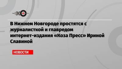 Глеб Никитин - Ирина Славина - В Нижнем Новгороде простятся с журналисткой и главредом интернет-издания «Коза Пресс» Ириной Славиной - echo.msk.ru - Нижний Новгород