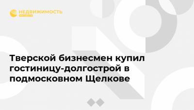 Александр Жуков - Тверской бизнесмен купил гостиницу-долгострой в подмосковном Щелкове - realty.ria.ru - Москва - Тверь