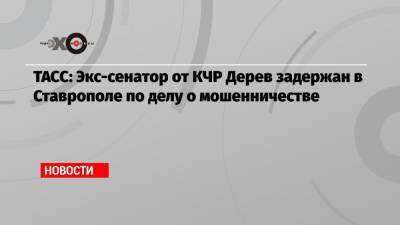 ТАСС: Экс-сенатор от КЧР Дерев задержан в Ставрополе по делу о мошенничестве - echo.msk.ru