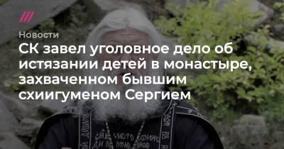Сергий Романов - СК завел уголовное дело об истязании детей в монастыре, захваченном бывшим схиигуменом Сергием - tvrain.ru