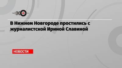 Глеб Никитин - Славина Ирина - Николай Рыбаков - В Нижнем Новгороде простились с журналистской Ириной Славиной - echo.msk.ru - Нижегородская обл. - Нижний Новгород