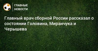 Андрей Семенов - Александр Головин - Алексей Миранчук - Эдуард Безуглов - Главный врач сборной России рассказал о состоянии Головина, Миранчука и Черышева - bombardir.ru - Россия