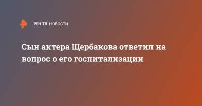 Борис Щербаков - Сын актера Щербакова ответил на вопрос о его госпитализации - ren.tv - Россия
