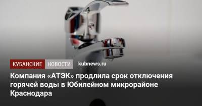 Компания «АТЭК» продлила срок отключения горячей воды в Юбилейном микрорайоне Краснодара - kubnews.ru - Краснодар