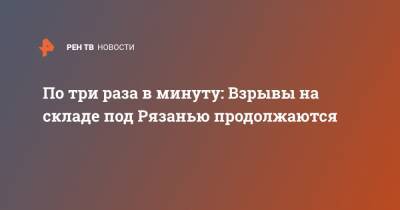 По три раза в минуту: Взрывы на складе под Рязанью продолжаются - ren.tv - Рязанская обл. - Рязань - район Скопинский