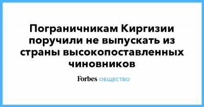Омурбек Суваналиев - Пограничникам Киргизии поручили не выпускать из страны высокопоставленных чиновников - forbes.ru - Киргизия