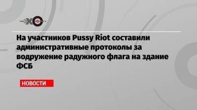 Вероника Никульшина - На участников Pussy Riot составили административные протоколы за водружение радужного флага на здание ФСБ - echo.msk.ru - Москва