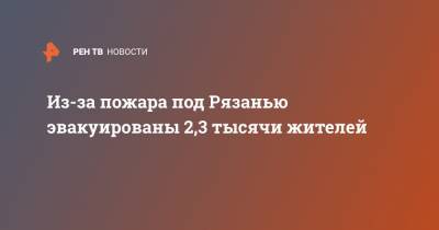 Владимир Путин - Евгений Зиничев - Из-за пожара под Рязанью эвакуированы 2,3 тысячи жителей - ren.tv - Россия - Рязанская обл. - Рязань - район Скопинский