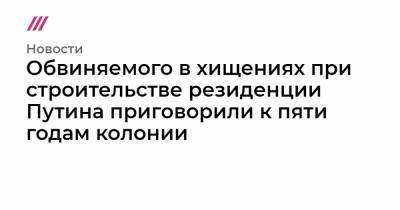 Александр Родионов - Обвиняемого в хищениях при строительстве резиденции Путина приговорили к пяти годам колонии - tvrain.ru