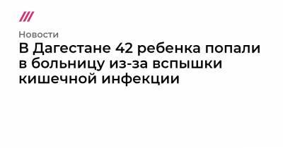 Джамалудин Гаджиибрагимов - В Дагестане 42 ребенка попали в больницу из-за вспышки кишечной инфекции - tvrain.ru - Махачкала - респ. Дагестан