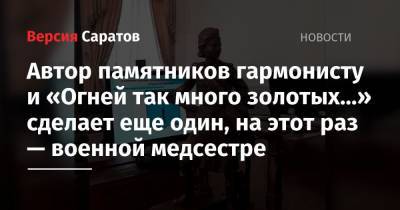 Михаил Исаев - Автор памятников гармонисту и «Огней так много золотых…» сделает еще один монумент, на этот раз — военной медсестре - nversia.ru - Саратов
