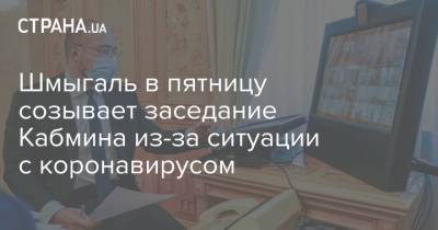 Денис Шмыгаль - Шмыгаль в пятницу созывает заседание Кабмина из-за ситуации с коронавирусом - strana.ua - Украина - Киев - Харьковская обл. - Одесская обл.
