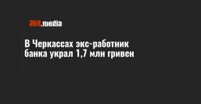 В Черкассах экс-работник банка украл 1,7 млн гривен - 368.media - Черкасская обл. - Черкассы