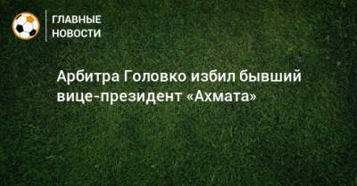 Артур Григорьянц - Арбитра Головко избил бывший вице-президент «Ахмата» - bombardir.ru - Украина