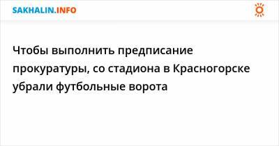 Чтобы выполнить предписание прокуратуры, со стадиона в Красногорске убрали футбольные ворота - sakhalin.info - Красногорск - район Томаринский