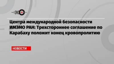 Центра международной безопасности ИМЭМО РАН: Трехстороннее соглашение по Карабаху положит конец кровопролитию - echo.msk.ru - Москва - Россия - Армения - Азербайджан