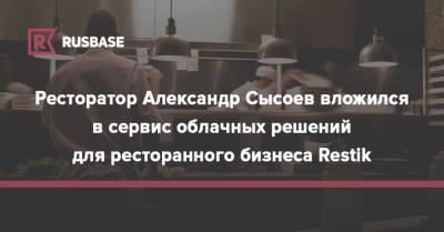 Ресторатор Александр Сысоев вложился в сервис облачных решений для ресторанного бизнеса Restik - rb.ru - Россия
