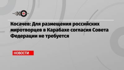 Константин Косачев - Косачев: Для размещения российских миротворцев в Карабахе согласия Совета Федерации не требуется - echo.msk.ru - Москва - Россия