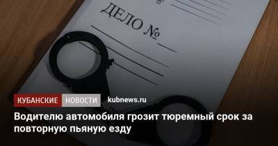 Водителю автомобиля грозит тюремный срок за повторную пьяную езду - kubnews.ru