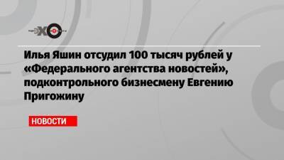 Евгений Пригожин - Илья Яшин - Илья Яшин отсудил 100 тысяч рублей у «Федерального агентства новостей», подконтрольного бизнесмену Евгению Пригожину - echo.msk.ru