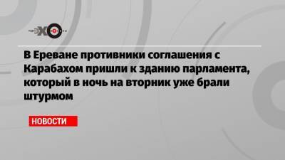 Никола Пашинян - В Ереване противники соглашения с Карабахом пришли к зданию парламента, который в ночь на вторник уже брали штурмом - echo.msk.ru - Россия - Армения - Азербайджан - Ереван