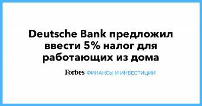 Deutsche Bank предложил ввести 5% налог для работающих из дома - forbes.ru