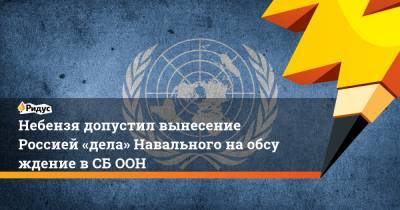 Василий Небензя - Небензя допустил вынесение Россией «дела» Навального наобсуждение вСБ ООН - ridus.ru - Москва - Россия - Сирия