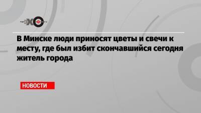 Александр Лукашенко - Роман Бондаренко - В Минске люди приносят цветы и свечи к месту, где был избит скончавшийся сегодня житель города - echo.msk.ru - Белоруссия - Минск