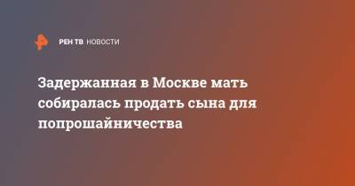 Задержанная в Москве мать собиралась продать сына для попрошайничества - ren.tv - Москва