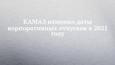 КАМАЗ изменил даты корпоративных отпусков в 2021 году - chelny-izvest.ru