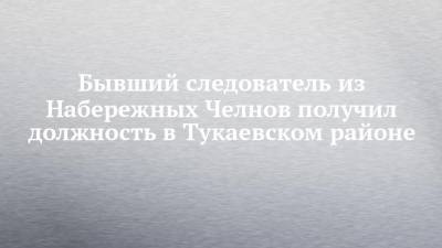 Бывший следователь из Набережных Челнов получил должность в Тукаевском районе - chelny-izvest.ru - Набережные Челны - Казань - Нижнекамск