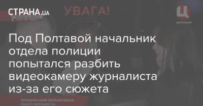 Под Полтавой начальник отдела полиции попытался разбить видеокамеру журналиста из-за его сюжета - strana.ua - Полтавская обл. - Полтава