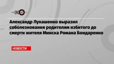 Александр Лукашенко - Роман Бондаренко - Александр Лукашенко выразил соболезнования родителям избитого до смерти жителя Минска Романа Бондаренко - echo.msk.ru - Белоруссия - Минск