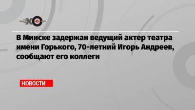 Александр Лукашенко - Игорь Андреев - Роман Бондаренко - В Минске задержан ведущий актер театра имени Горького, 70-летний Игорь Андреев, сообщают его коллеги - echo.msk.ru - Белоруссия - Минск